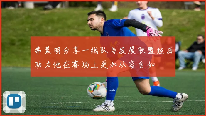 弗莱明分享一线队与发展联盟经历助力他在赛场上更加从容自如