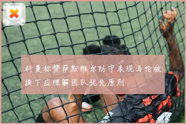 科曼称赞萨默维尔防守表现马伦被换下应理解团队优先原则