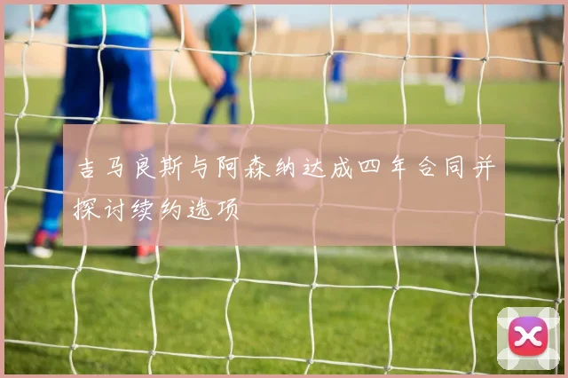 吉马良斯与阿森纳达成四年合同并探讨续约选项