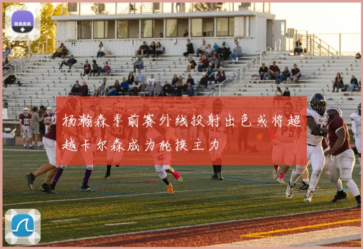 杨瀚森季前赛外线投射出色或将超越卡尔森成为轮换主力