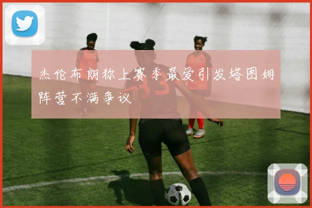 杰伦布朗称上赛季最爱引发塔图姆阵营不满争议