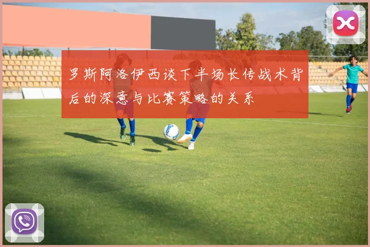 罗斯阿洛伊西谈下半场长传战术背后的深意与比赛策略的关系