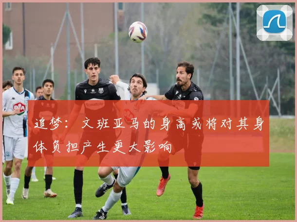追梦：文班亚马的身高或将对其身体负担产生更大影响