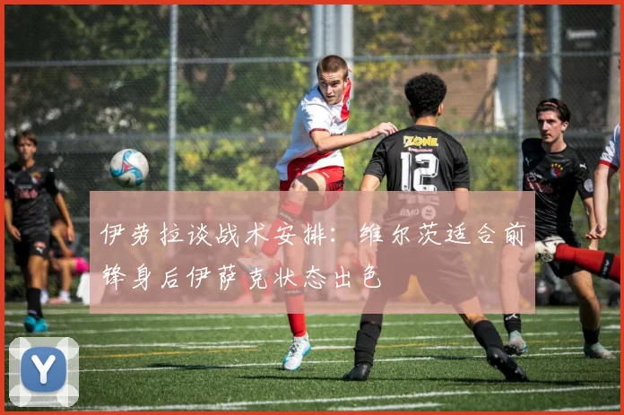 伊劳拉谈战术安排：维尔茨适合前锋身后伊萨克状态出色