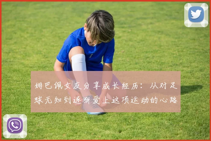 姆巴佩女友分享成长经历：从对足球无知到逐渐爱上这项运动的心路历程