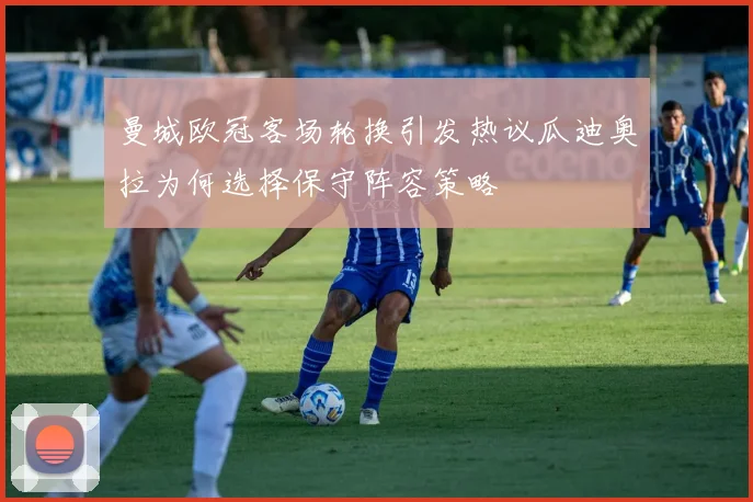 曼城欧冠客场轮换引发热议瓜迪奥拉为何选择保守阵容策略