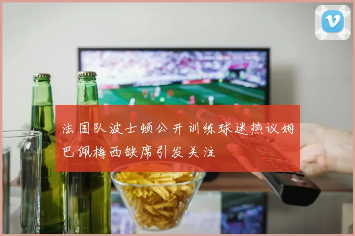 法国队波士顿公开训练球迷热议姆巴佩梅西缺席引发关注