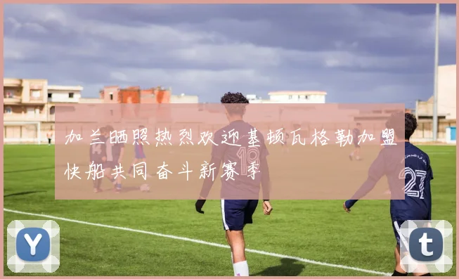 加兰晒照热烈欢迎基顿瓦格勒加盟快船共同奋斗新赛季