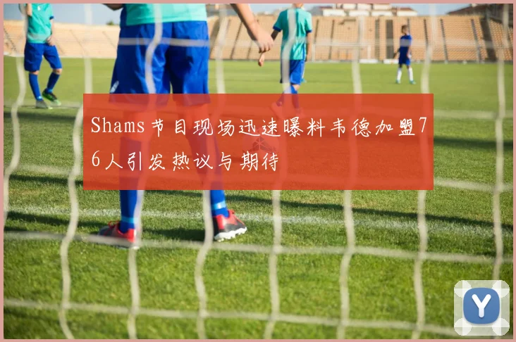 Shams节目现场迅速曝料韦德加盟76人引发热议与期待