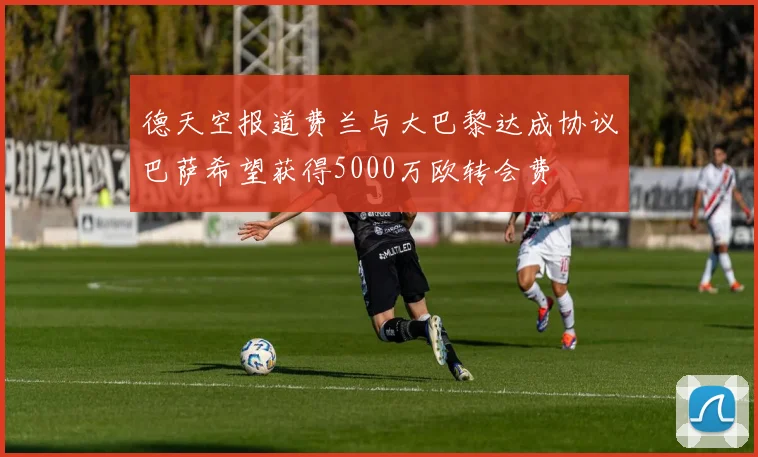 德天空报道费兰与大巴黎达成协议巴萨希望获得5000万欧转会费