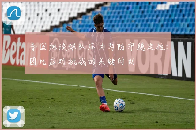 李国旭谈球队压力与防守稳定性：团结应对挑战的关键时刻