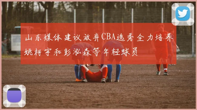 山东媒体建议放弃CBA选秀全力培养姚柯宇和彭泓森等年轻球员