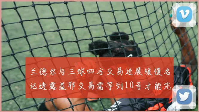 兰德尔与三球四方交易进展缓慢名记透露盖耶交易需等到10号才能完成