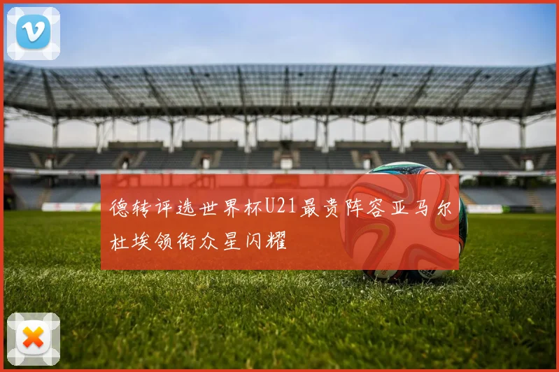 德转评选世界杯U21最贵阵容亚马尔杜埃领衔众星闪耀