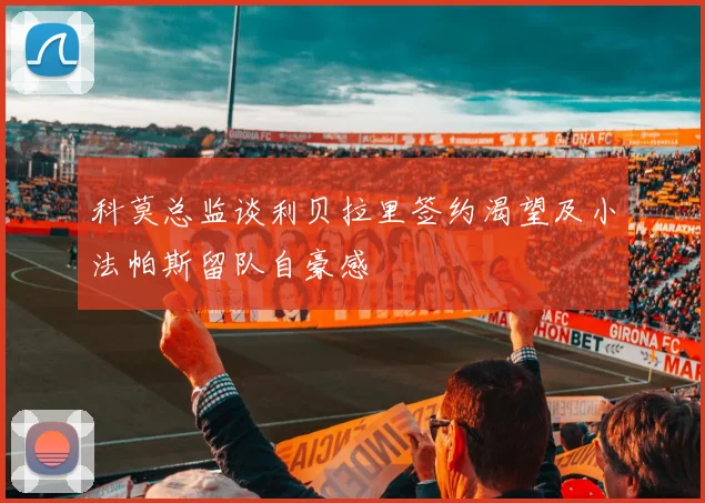 科莫总监谈利贝拉里签约渴望及小法帕斯留队自豪感