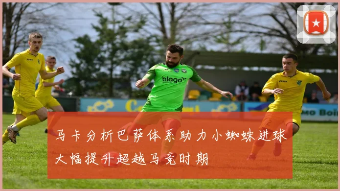 马卡分析巴萨体系助力小蜘蛛进球大幅提升超越马竞时期