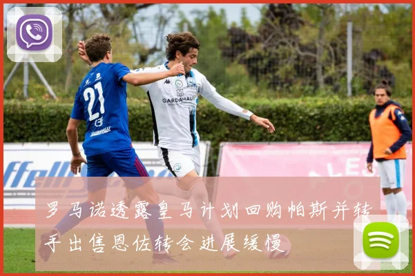 罗马诺透露皇马计划回购帕斯并转手出售恩佐转会进展缓慢