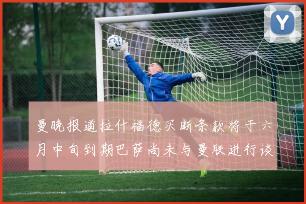 曼晚报道拉什福德买断条款将于六月中旬到期巴萨尚未与曼联进行谈判