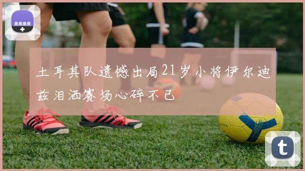 土耳其队遗憾出局21岁小将伊尔迪兹泪洒赛场心碎不已