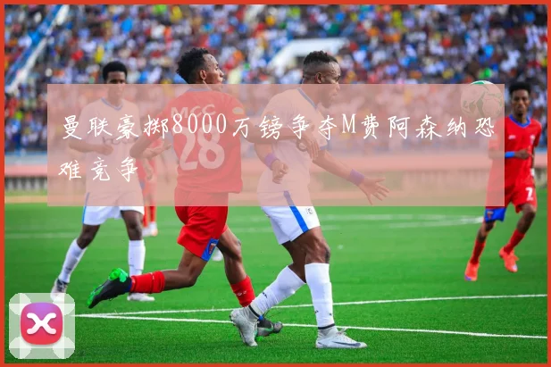 曼联豪掷8000万镑争夺M费阿森纳恐难竞争