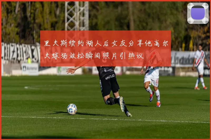里夫斯续约湖人后女友分享他高尔夫球场放松瞬间照片引热议