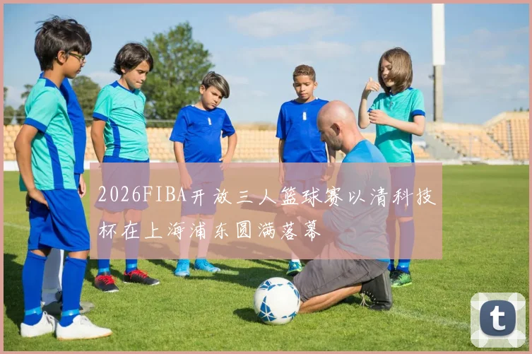 2026FIBA开放三人篮球赛以清科技杯在上海浦东圆满落幕
